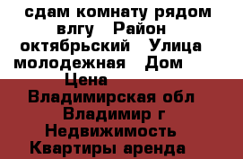 сдам комнату рядом влгу › Район ­ октябрьский › Улица ­ молодежная › Дом ­ 3 › Цена ­ 5 500 - Владимирская обл., Владимир г. Недвижимость » Квартиры аренда   